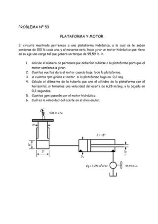 PROBLEMA Nº 59
PLATAFORMA Y MOTOR
El circuito mostrado pertenece a una plataforma hidráulica, a la cual se le suben
personas de 100 lb cada una, y al moverse esta, hace girar un motor hidráulico que tiene
en su eje una carga tal que genera un torque de 95,59 lb-in.
1. Calcule el número de personas que deberían subirse a la plataforma para que el
motor comience a girar.
2. Cuantas vueltas dará el motor cuando baje toda la plataforma.
3. A cuantas rpm girara el motor si la plataforma baja en 0,2 seg.
4. Calcule el diámetro de la tubería que une el cilindro de la plataforma con el
horizontal, si tomamos una velocidad del aceite de 6,28 m/seg, y la bajada en
0,2 segundos.
5. Cuantos gpm pasarán por el motor hidráulico.
6. Cuál es la velocidad del aceite en el área anular.
100 lb c/u
C = 18"
95,59 lb-inVg = 1,25 in3
/rev
3"
6"
2"
2"
1¾”
 