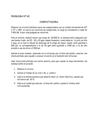 PROBLEMA Nº 60
COMPACTADORA.
Elaborar un circuito hidráulico para una compactadora con un cilindro horizontal de 20"
x 17" x 100", el cual en su recorrido de compactado, la carga se incrementa a razón de
7.853,98 lb por cada pulgada de recorrido.
Para el retorno, deberá vencer una carga de 60.000 lb, el sistema está compuesto por
una bomba triple de 55 - 35 y 20 gpm respectivamente, conectadas en circuito de alta
y baja, en el cual la válvula de descarga de la etapa de mayor caudal, está ajustada a
650 psi, la correspondiente a la de 35 gpm está ajustada a 1.400 psi, y la de alta
presión a una de alivio a 2.500 psi.
Debido al gran volumen generado en el retroceso por el área del pistón, conectar una
check pilotada, para ayudar a evacuar el aceite en el momento del retroceso.
Usar direccional pilotada con centro abierto, para que cuando no haya movimiento, las
bombas estén sin presión.
1. Elabore el circuito.
2. Calcule el tiempo de un ciclo ( ida y vuelta )
3. Cuál es la mínima potencia que debería tener un motor eléctrico, usando una
eficiencia del 83 %.
4. Cuál es el caudal que sale por el área del pistón, cuando el cilindro está
retrocediendo.
 