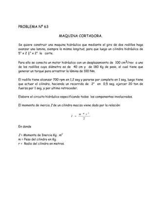 PROBLEMA Nº 63
MAQUINA CORTADORA.
Se quiere construir una maquina hidráulica que mediante el giro de dos rodillos haga
avanzar una lamina, siempre la misma longitud, para que luego un cilindro hidráulico de
5” x 2 ½” x 2” la corte.
Para ello se conecta un motor hidráulico con un desplazamiento de 100 cm3/rev a uno
de los rodillos cuyo diámetro es de 40 cm y de 180 Kg de peso, el cual tiene que
generar un torque para arrastrar la lámina de 100 Nm.
El rodillo tiene alcanzar 700 rpm en 1,2 seg y pararse por completo en 1 seg, luego tiene
que actuar el cilindro, haciendo un recorrido de 2" en 0,5 seg, ejercer 20 ton de
fuerza por 1 seg, y por ultimo retroceder.
Elabore el circuito hidráulico especificando todos los componentes involucrados.
El momento de inercia I de un cilindro macizo viene dado por la relación:
En donde
I = Momento de Inercia Kg . m2
m = Peso del cilindro en Kg.
r = Radio del cilindro en metros.
2
* 2
rm
I 
 