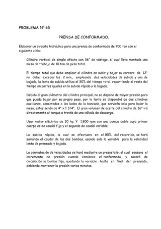 PROBLEMA Nº 65
PRENSA DE CONFORMADO.
Elaborar un circuito hidráulico para una prensa de conformado de 700 ton con el
siguiente ciclo:
Cilindro vertical de simple efecto con 36" de vástago, el cual lleva montada una
mesa de trabajo de 10 ton de peso total.
El tiempo total que debe emplear el cilindro en subir y bajar su carrera de 12"
no debe exceder los 2 min., empleando dos velocidades de subida y una de
bajada; la lenta de subida utiliza el 30% del tiempo total, repartiendo el resto del
tiempo en partes iguales en la subida rápida y la bajada.
Debido al gran diámetro del cilindro principal, no se dispone de mayor presión para
que pueda bajar por su propio peso, por lo tanto se dispondrá de dos cilindros
auxiliares, conectados a los lados de la bancada, que servirán solo para halar la
mesa, estos serán de 4" x 1 3/4". El gran volumen de aceite del cilindro de 36" irá
directamente al tanque a través de una válvula de descarga.
Usar motor eléctrico de 30 hp. Y 1.800 rpm con una bomba doble cuyo primer
cuerpo es de caudal fijo y el segundo de caudal variable.
La subida rápida, la cual se efectuara en el 80% del recorrido, se hará
sumando el caudal de las dos bombas, usando solo la variable para la velocidad
lenta de prensado y bajada.
La conmutación de velocidades se hará mediante un presostato, el cual sensara el
incremento de presión cuando comience el conformado, y sacará de
circulación la bomba fija, quedando la variable hasta el final del prensado,
debiendo mantener la presión varios minutos.
 