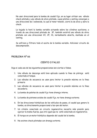 No usar direccional para la bomba de caudal fijo, en su lugar utilizar una válvula
check pilotada y una válvula de alivio pilotada, cuyos pilotos y venting convergen a
una direccional de 1 solenoide, la cual al tener tensión, cierra la de alivio y abre la
check.
La bajada la hará la bomba variable actuando sobre los cilindros auxiliares, a
través de una direccional pilotada de 3P, también existirá una válvula de alivio
pilotada con una direccional 2V, 2P, 1S, normalmente abierta, montada en el
venting.
Se enfriara y filtrara todo el aceite de la bomba variable. Adicionar circuito de
descompresión.
PROBLEMA Nº 66
CIERTO O FALSO
Diga si cada una de las siguientes proposiciones son ciertas o falsas.
1. Una válvula de descarga está bien aplicada cuando la línea de pilotaje está
conectada al tanque.
2. Las válvulas de secuencia se usan para limitar la presión máxima en la línea
primaria
3. Las válvulas de secuencia se usan para limitar la presión máxima en la línea
secundaria.
4. La bomba de paletas de caudal fijo tiene drenaje interno.
5. La bomba de pistones axiales de caudal fijo, no tiene drenaje externo.
6. En las direcciones hidráulicas de los vehículos de paseo, el caudal que genera la
bomba, es directamente proporcional a las rpm del motor.
7. Un cilindro conectado en circuito regenerativo necesita más presión para
ejercer la misma fuerza, que otro igual que no esté conectado en regenerativo.
8. El torque en un motor hidráulico depende del caudal de la bomba.
9. No existen check pilotadas con drenaje externo.
 