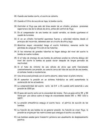 28. Cuando una bomba cavita, el aceite se calienta.
29. Cuando el filtro de succión se tapa, la bomba cavita.
30. Controlar el flujo que sale del área anular de un cilindro, produce presiones
superiores a las de la válvula de alivio, antes del control de flujo.
31. En el compensador de una bomba de caudal variable, es donde ajustamos el
caudal de la misma.
32. Si en un cilindro horizontal queremos fuerza y velocidad máxima desde el
principio del recorrido, debemos usar un circuito de alta y baja.
33. Mientras mayor viscosidad tenga el aceite hidráulico, menores serán las
pérdidas de carga por fricción en las tuberías.
34. Si los retornos de grandes tuberías no llegan debajo del nivel del aceite la
bomba se vuelve ruidosa.
35. Si el tubo de drenaje de una bomba de pistones axiales no retorna debajo del
nivel del aceite la bomba se puede vaciar después de largos periodos de
inactividad.
36. Si el tubo de retorno de una válvula de alivio que está funcionando
constantemente con presión, se conecta cerca del tubo de succión de una bomba,
el sistema tiende a recalentarse.
37. Una direccional pilotada con el centro abierto, debe tener el piloto interno.
38. Al aumentar la presión en un sistema hidráulico se está aumentando la
aceleración de los actuadores.
39. La compresibilidad del aceite varía de 0.4 a 1% cuando está sometido a una
presión de 1000 psi.
40. El peso del aceite varía con la viscosidad del mismo. Pero un peso entre 55 y 58
libras por pie cúbico cubre el rango de viscosidades desde 150 a 900 SSU a
100°F.
41. La presión atmosférica empuja el aceite hacia el pórtico de succión de las
bombas.
42. La función de una bomba no es generar presión. Su función es crear flujo, la
presión se origina por las restricciones que consigue el aceite a su salida.
43. Las bombas usadas para transmitir potencia son usualmente de desplazamiento
positivo.
 