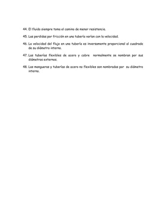 44. El fluido siempre toma el camino de menor resistencia.
45. Las perdidas por fricción en una tubería varían con la velocidad.
46. La velocidad del flujo en una tubería es inversamente proporcional al cuadrado
de su diámetro interno.
47. Las tuberías flexibles de acero y cobre normalmente se nombran por sus
diámetros externos.
48. Las mangueras y tuberías de acero no flexibles son nombradas por su diámetro
interno.
 