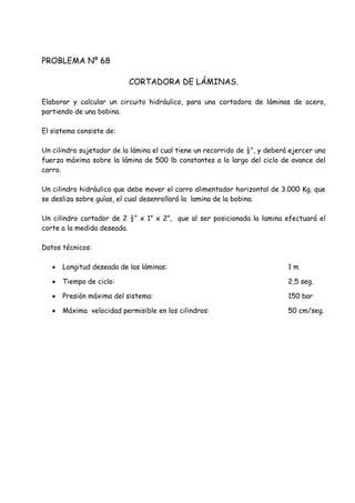 PROBLEMA Nº 68
CORTADORA DE LÁMINAS.
Elaborar y calcular un circuito hidráulico, para una cortadora de láminas de acero,
partiendo de una bobina.
El sistema consiste de:
Un cilindro sujetador de la lámina el cual tiene un recorrido de ½”, y deberá ejercer una
fuerza máxima sobre la lámina de 500 lb constantes a lo largo del ciclo de avance del
carro.
Un cilindro hidráulico que debe mover el carro alimentador horizontal de 3.000 Kg. que
se desliza sobre guías, el cual desenrollará la lamina de la bobina.
Un cilindro cortador de 2 ½“ x 1” x 2”, que al ser posicionada la lamina efectuará el
corte a la medida deseada.
Datos técnicos:
 Longitud deseada de las láminas: 1 m
 Tiempo de ciclo: 2,5 seg.
 Presión máxima del sistema: 150 bar
 Máxima velocidad permisible en los cilindros: 50 cm/seg.
 