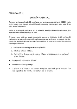 PROBLEMA Nº 11
ENERGÍA POTENCIAL.
Tenemos un tanque elevado 80 m del piso, con un volumen de aceite de 3.000 l, este
aceite posee una energía potencial la cual vamos a aprovechar, para sacar agua de un
pozo, según lo siguiente:
Sobre el pozo hay un carrete de 10" de diámetro, en el que se enrolla una cuerda, que
en su extremo libre tiene atado un tobo.
El carrete esta unido por su eje de rotación a un motor hidráulico de 20 cm3/rev El
cual convierte la energía de presión, del tanque de aceite elevado, en energía cinética,
usada solo para subir el tobo desde el fondo del pozo de 30 m de profundidad, siendo la
bajada por caída libre.
1. Elabore un circuito esquemático del problema.
2. Calcule el volumen del tobo.
3. Cuantos litros de agua podrán sacarse del pozo antes de agotarse el aceite del
tanque elevado.
 Peso especifico del aceite 0,8 Kg/l.
 Peso especifico del agua 1 Kg/l.
 La presión en el fondo de una columna de liquido, viene dada por el producto del
peso especifico del liquido, por la altura de la columna.
 