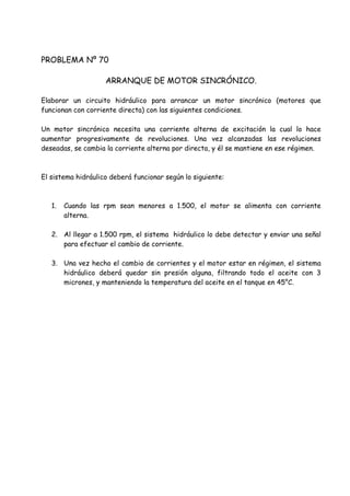 PROBLEMA Nº 70
ARRANQUE DE MOTOR SINCRÓNICO.
Elaborar un circuito hidráulico para arrancar un motor sincrónico (motores que
funcionan con corriente directa) con las siguientes condiciones.
Un motor sincrónico necesita una corriente alterna de excitación la cual lo hace
aumentar progresivamente de revoluciones. Una vez alcanzadas las revoluciones
deseadas, se cambia la corriente alterna por directa, y él se mantiene en ese régimen.
El sistema hidráulico deberá funcionar según lo siguiente:
1. Cuando las rpm sean menores a 1.500, el motor se alimenta con corriente
alterna.
2. Al llegar a 1.500 rpm, el sistema hidráulico lo debe detectar y enviar una señal
para efectuar el cambio de corriente.
3. Una vez hecho el cambio de corrientes y el motor estar en régimen, el sistema
hidráulico deberá quedar sin presión alguna, filtrando todo el aceite con 3
micrones, y manteniendo la temperatura del aceite en el tanque en 45°C.
 