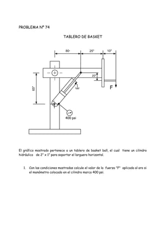 PROBLEMA Nº 74
TABLERO DE BASKET
El gráfico mostrado pertenece a un tablero de basket ball, el cual tiene un cilindro
hidráulico de 2” x 1” para soportar el larguero horizontal.
1. Con las condiciones mostradas calcule el valor de la fuerza "F" aplicada al aro si
el manómetro colocado en el cilindro marca 400 psi.
65"
80" 25" 10"
F
400 psi
20"
 