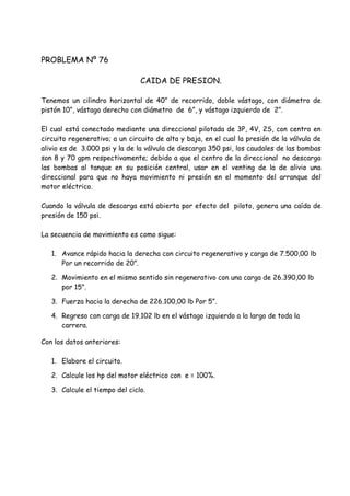 PROBLEMA Nº 76
CAIDA DE PRESION.
Tenemos un cilindro horizontal de 40” de recorrido, doble vástago, con diámetro de
pistón 10”, vástago derecho con diámetro de 6”, y vástago izquierdo de 2”.
El cual está conectado mediante una direccional pilotada de 3P, 4V, 2S, con centro en
circuito regenerativo; a un circuito de alta y baja, en el cual la presión de la válvula de
alivio es de 3.000 psi y la de la válvula de descarga 350 psi, los caudales de las bombas
son 8 y 70 gpm respectivamente; debido a que el centro de la direccional no descarga
las bombas al tanque en su posición central, usar en el venting de la de alivio una
direccional para que no haya movimiento ni presión en el momento del arranque del
motor eléctrico.
Cuando la válvula de descarga está abierta por efecto del piloto, genera una caída de
presión de 150 psi.
La secuencia de movimiento es como sigue:
1. Avance rápido hacia la derecha con circuito regenerativo y carga de 7.500,00 lb
Por un recorrido de 20”.
2. Movimiento en el mismo sentido sin regenerativo con una carga de 26.390,00 lb
por 15”.
3. Fuerza hacia la derecha de 226.100,00 lb Por 5”.
4. Regreso con carga de 19.102 lb en el vástago izquierdo a la largo de toda la
carrera.
Con los datos anteriores:
1. Elabore el circuito.
2. Calcule los hp del motor eléctrico con e = 100%.
3. Calcule el tiempo del ciclo.
 