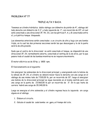 PROBLEMA Nº 77
TRIPLE ALTA Y BAJA.
Tenemos un cilindro hidráulico doble vástago con diámetro de pistón de 4", vástago del
lado derecho con diámetro de 3 ¼", y lado izquierdo de 1", con recorrido de 24", el cual
está conectado a una direccional 3P, 4V, 2S, con los pórticos P, A, y B conectados entre
sí, y el pórtico tanque bloqueado.
Los elementos anteriores están conectados a un circuito de alta y baja con una bomba
triple, en la cual las dos primeras secciones serán las que descarguen y la de la punta
será la de alta presión.
Dado que el centro de la direccional no está conectado al tanque, se dispondrá de una
direccional 2P, 2V, normalmente abierta, conectada al venting de la de alivio, por la que
pasara todo el caudal de las bombas mientras no se requiera movimiento.
El motor eléctrico es de 10 hp y 1800 rpm.
El funcionamiento es el siguiente:
Sin energizar los solenoides de la direccional principal, y energizando solo la bobina de
la válvula de 2P, 2V, el cilindro se deberá mover hacia la derecha con una carga en el
vástago de ese mismo lado de 7.510,00 lb, por un recorrido de 10"; luego al energizar
una bobina de la direccional principal se sigue moviendo en el mismo sentido pero con
una carga en la punta de 23.560,00 lb por un recorrido de 3". En lo que resta de
carrera habrá una carga de 35.340,00 lb
Luego se energiza el otro solenoide y el cilindro regresa hacia la izquierda sin carga
alguna en el vástago.
1. Elabore el circuito.
2. Calcule el caudal de cada bomba en gpm y el tiempo del ciclo.
 