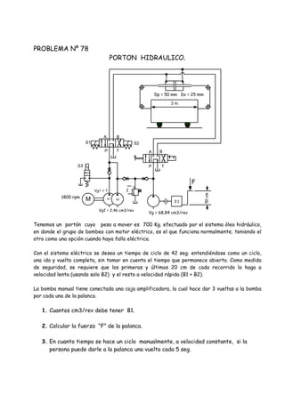 PROBLEMA Nº 78
PORTON HIDRAULICO.
Tenemos un portón cuyo peso a mover es 700 Kg. efectuado por el sistema óleo hidráulico,
en donde el grupo de bombeo con motor eléctrico, es el que funciona normalmente; teniendo el
otro como una opción cuando haya falla eléctrica.
Con el sistema eléctrico se desea un tiempo de ciclo de 42 seg; entendiéndose como un ciclo,
una ida y vuelta completa, sin tomar en cuenta el tiempo que permanece abierto. Como medida
de seguridad, se requiere que los primeros y últimos 20 cm de cada recorrido lo haga a
velocidad lenta (usando solo B2) y el resto a velocidad rápida (B1 + B2).
La bomba manual tiene conectada una caja amplificadora, la cual hace dar 3 vueltas a la bomba
por cada una de la palanca.
1. Cuantos cm3/rev debe tener B1.
2. Calcular la fuerza “F” de la palanca.
3. En cuanto tiempo se hace un ciclo manualmente, a velocidad constante, si la
persona puede darle a la palanca una vuelta cada 5 seg.
M 3:1
Vg = 68,84 cm3/rev
F
Vg2 = 2,46 cm3/rev
Vg1 = ?
B2B1
S3
P T
A B
P T
A B
S1 S2
1800 rpm
3 m
Dp = 50 mm Dv = 25 mm
 