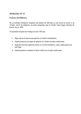 PROBLEMA Nº 12
FUGAS INTERNAS.
En un sistema hidráulico tenemos una bomba de 100 lpm la cual envía su aceite a un
cilindro de 8" de diámetro, se pudo comprobar que el cilindro tiene fugas internas de
aceite, de un 45%.
Si la presión original de trabajo era de 1.422 psi.
1. Diga cuál es la fuerza que genera el cilindro actualmente.
2. Cuanta potencia es capaz de generar el cilindro en esas condiciones.
3. Diga dos efectos negativos sobre el circuito hidráulico, como consecuencia de
esa fuga.
4. Cuanta potencia consume el motor eléctrico en esas condiciones.
 
