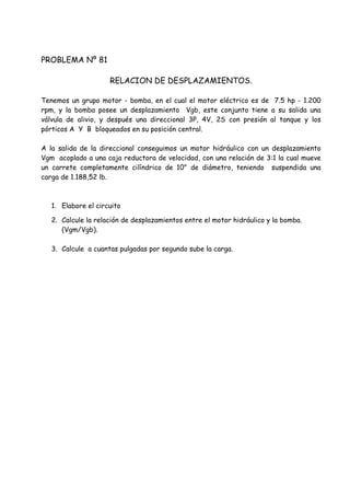 PROBLEMA Nº 81
RELACION DE DESPLAZAMIENTOS.
Tenemos un grupo motor - bomba, en el cual el motor eléctrico es de 7.5 hp - 1.200
rpm, y la bomba posee un desplazamiento Vgb, este conjunto tiene a su salida una
válvula de alivio, y después una direccional 3P, 4V, 2S con presión al tanque y los
pórticos A Y B bloqueados en su posición central.
A la salida de la direccional conseguimos un motor hidráulico con un desplazamiento
Vgm acoplado a una caja reductora de velocidad, con una relación de 3:1 la cual mueve
un carrete completamente cilíndrico de 10" de diámetro, teniendo suspendida una
carga de 1.188,52 lb.
1. Elabore el circuito
2. Calcule la relación de desplazamientos entre el motor hidráulico y la bomba.
(Vgm/Vgb).
3. Calcule a cuantas pulgadas por segundo sube la carga.
 