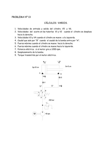 M
P T
A B
V1
V4
V2
V5 V6
V3
A
B
200 bar
40 lpm
Dp=10 cm
Dv=5 cm
½"½"
PROBLEMA Nº 13
CÁLCULOS VARIOS.
1. Velocidades de entrada y salida del cilindro. V5 y V6.
2. Velocidades del aceite en las tuberías V1 y V2 cuando el cilindro se desplaza
hacia la derecha.
3. Velocidades V3 y V4 cuando el cilindro se mueve a la izquierda.
4. Caudal que sale por "B" cuando el caudal de la bomba entra por "A".
5. Fuerza máxima cuando el cilindro se mueve hacia la derecha.
6. Fuerza máxima cuando el cilindro se mueve hacia la izquierda.
7. Potencia eléctrica si el motor gira a 1200 rpm.
8. Desplazamiento de la bomba.
9. Torque transmitido por el motor eléctrico.
 
