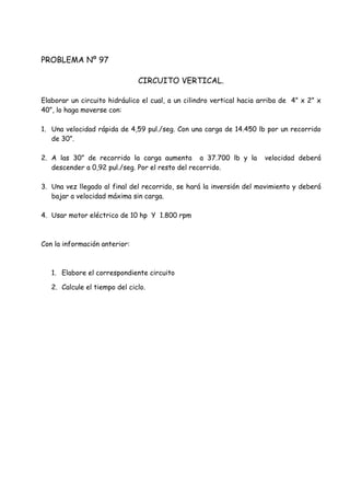 PROBLEMA Nº 97
CIRCUITO VERTICAL.
Elaborar un circuito hidráulico el cual, a un cilindro vertical hacia arriba de 4” x 2” x
40”, lo haga moverse con:
1. Una velocidad rápida de 4,59 pul./seg. Con una carga de 14.450 lb por un recorrido
de 30”.
2. A las 30” de recorrido la carga aumenta a 37.700 lb y la velocidad deberá
descender a 0,92 pul./seg. Por el resto del recorrido.
3. Una vez llegado al final del recorrido, se hará la inversión del movimiento y deberá
bajar a velocidad máxima sin carga.
4. Usar motor eléctrico de 10 hp Y 1.800 rpm
Con la información anterior:
1. Elabore el correspondiente circuito
2. Calcule el tiempo del ciclo.
 