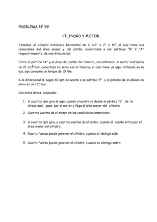 PROBLEMA Nº 99
CILINDRO Y MOTOR.
Tenemos un cilindro hidráulico horizontal de 2 1/2" x 2" x 40" el cual tiene sus
conexiones del área anular y del pistón, conectadas a los pórticos "B" Y "A"
respectivamente, de una direccional.
Entre el pórtico "A" y el área del pistón del cilindro, encontramos un motor hidráulico
de 21 cm3/rev, conectado en serie con la tubería, el cual tiene un aspa instalada en su
eje, que consume un torque de 10 Nm.
A la direccional le llegan 60 lpm de aceite a su pórtico "P" y la presión de la válvula de
alivio es de 125 bar.
Con estos datos, responda:
1. A cuantas rpm gira el aspa cuando el aceite va desde el pórtico "a" de la
direccional, pasa por el motor y llega al área mayor del cilindro.
2. Cuantas vueltas da el motor en las condiciones anteriores.
3. A cuantas rpm gira, y cuantas vueltas da el motor, cuando el aceite entra por el
área anular del cilindro.
4. Cuanta fuerza puede generar el cilindro, cuando el vástago sale.
5. Cuanta fuerza puede generar el cilindro, cuando su vástago entra.
 