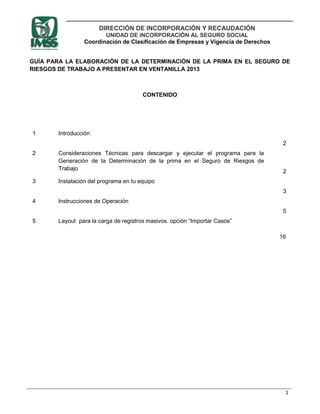 DIRECCIÓN DE INCORPORACIÓN Y RECAUDACIÓN
                       UNIDAD DE INCORPORACIÓN AL SEGURO SOCIAL
                Coordinación de Clasificación de Empresas y Vigencia de Derechos


GUÍA PARA LA ELABORACIÓN DE LA DETERMINACIÓN DE LA PRIMA EN EL SEGURO DE
RIESGOS DE TRABAJO A PRESENTAR EN VENTANILLA 2013



                                       CONTENIDO




1      Introducción
                                                                                    2
2      Consideraciones Técnicas para descargar y ejecutar el programa para la
       Generación de la Determinación de la prima en el Seguro de Riesgos de
       Trabajo
                                                                                    2
3      Instalación del programa en tu equipo
                                                                                    3
4      Instrucciones de Operación
                                                                                    5
5      Layout para la carga de registros masivos. opción “Importar Casos”

                                                                                   16




                                                                                    1
 