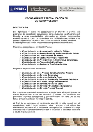 PROGRAMAS DE ESPECIALIZACIÓN EN
DERECHO Y GESTIÓN
INTRODUCCIÓN
Los diplomados y cursos de especialización en Derecho y Gestión son
programas de capacitación estructurados para estudiantes y profesionales del
Derecho y otras especialidades, interesados en adquirir conocimientos
específicos con el objeto de perfeccionar sus habilidades competitivas y no
poseen disponibilidad de tiempo para cursar estudios de manera presencial.
En esta oportunidad se han programado los siguientes cursos virtuales:
Programas especializados en Gestión Pública:
 Especialización en Administración y Gestión Pública
 Especialización en Gestión Pública y Modernización del Estado
 Especialización en Contrataciones del Estado
 Especialización en Gestión Pública por Resultados
 Especialización en Procedimiento Administrativo Sancionador
 Especialización en Planeamiento Estratégico
 Especialización en Gestión de Conflictos Sociales
Programas especializados en Derecho:
 Especialización en el Proceso Constitucional de Amparo
 Especialización en Derecho Corporativo
 Especialización en Derecho Judicial y Fiscal
 Especialización en Derecho Ambiental y Gestión de Conflictos
 Especialización en el Nuevo Código Procesal Penal
 Especialización en Derecho y Gerencia Social
 Especialización en Derecho y Contratación Empresarial
 Especialización en Derecho Procesal General
Los programas se encuentran destinados a proporcionar a los participantes un
marco especializado sobre las temáticas puntuales. Se analizarán los
principales aspectos conceptuales y jurisprudenciales de cada una de los
temas a tratar divididos en módulos de estudio.
Al final de los programas el participante alumn@ no sólo contará con el
conocimiento jurídico legal necesario, sino además podrá utilizar las
herramientas adquiridas en la solución de casos prácticos, por lo que a lo largo
del curso éste se verá complementado con el estudio de la casuística necesaria
a través de jurisprudencia.
 