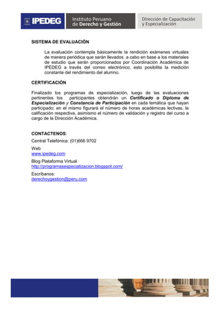 SISTEMA DE EVALUACIÓN
La evaluación contempla básicamente la rendición exámenes virtuales
de manera periódica que serán llevados a cabo en base a los materiales
de estudio que serán proporcionados por Coordinación Académica de
IPEDEG a través del correo electrónico, esto posibilita la medición
constante del rendimiento del alumno.
CERTIFICACIÓN
Finalizado los programas de especialización, luego de las evaluaciones
pertinentes los participantes obtendrán un Certificado o Diploma de
Especialización y Constancia de Participación en cada temática que hayan
participado; en el mismo figurará el número de horas académicas lectivas, la
calificación respectiva, asimismo el número de validación y registro del curso a
cargo de la Dirección Académica.
CONTACTENOS:
Central Telefónica: (01)666 9702
Web
www.ipedeg.com
Blog Plataforma Virtual
http://programasespecializacion.blogspot.com/
Escríbanos:
derechoygestion@peru.com
 
