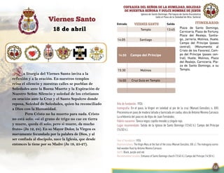 SalidaEntrada Itinerario:viernes santo
18 de abril
Viernes Santo
COFRADÍA DEL SEÑOR DE LA HUMILDAD, SOLEDAD
DE NUESTRA SEÑORA Y DULCE NOMBRE DE JESÚS
Iglesia de Santo Domingo. Parroquia de Santa Escolástica
(sólo el Paso de la Soledad de Ntra. Señora)
Año de fundación: 1926
Iconografía: En el paso, la Virgen en soledad al pie de la cruz (Manuel González, s. XIX).
Procesiona en paso de madera tallada y barnizada en caoba, obra de Antonio Moreno Carrasco.
La orfebrería del paso es de Hijos de Juan Fernández.
Hábito nazareno: Túnica negra, capillo morado y cíngulo rojo.
Lugar recomendado: Salida de la Iglesia de Santo Domingo (13:45 h.). Campo del Príncipe
(14:50 h.).
Year of foundation: 1926
Representations: The Virgin Mary at the foot of the cross (Manuel González, XIX c.). The mahogany varnis-
hed wooden float by Antonio Moreno Carrasco.
Outfit: Black, purple and red.
Recommended location: Entrance of Santo Domingo church (13:45 h.). Campo del Príncipe (14:50 h.).
13:45
14:50
16:00
Templo
14:05 Santiago
Campo del Príncipe
15:30 Molinos
Cruz Guía en Templo
Plaza de Santo Domingo,
Carnicería, Plaza de Fortuny,
Plaza del Realejo, Santia-
go, Jarrería, Molinos, Huete,
Campo del Príncipe (paseo
central), (Monumento al
Cristo de los Favores), Cam-
po del Príncipe (paseo cen-
tral), Huete, Molinos, Plaza
del Realejo, Carnicería, Pla-
za de Santo Domingo, a su
Templo.
La liturgia del Viernes Santo invita a la
reflexión y a la oración. En nuestros templos
reina el silencio y nuestras calles se pueblan de
Soledades ante la Buena Muerte y la Expiración de
Nuestro Señor. Silencio y soledad de los cristianos
en oración ante la Cruz y el Santo Sepulcro donde
reposa, Soledad de Soledades, quien ha reconciliado
a Dios con la Humanidad.
Pero Cristo no ha muerto para nada. Cristo
no está solo: «si el grano de trigo no cae en tierra
y muere, queda él solo; pero si muere, da mucho
fruto» (Jn 12, 24). En su Mayor Dolor, la Virgen es
nuevamente fecundada por la palabra de Dios, y al
ser confiada al discípulo, nace la Iglesia, que desde
entonces la tiene por su Madre (Jn 19, 25-27).
 