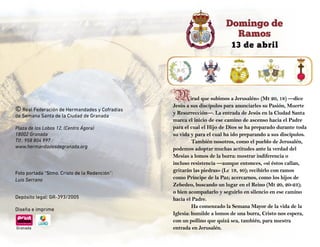 13 de abril
Domingo de
Ramos
© Real Federación de Hermandades y Cofradías
de Semana Santa de la Ciudad de Granada
Plaza de los Lobos 12, (Centro Ágora)
18002 Granada
Tlf.: 958 804 997
www.hermandadesdegranada.org
Foto portada “Stmo. Cristo de la Redención”:
Luis Serrano
	
Depósito legal: GR-393/2005
Diseña e imprime
Granada
Mirad que subimos a Jerusalén» (Mt 20, 18) —dice
Jesús a sus discípulos para anunciarles su Pasión, Muerte
y Resurrección—. La entrada de Jesús en la Ciudad Santa
marca el inicio de ese camino de ascenso hacia el Padre
para el cual el Hijo de Dios se ha preparado durante toda
su vida y para el cual ha ido preparando a sus discípulos.
También nosotros, como el pueblo de Jerusalén,
podemos adoptar muchas actitudes ante la verdad del
Mesías a lomos de la burra: mostrar indiferencia o
incluso resistencia —aunque entonces, «si éstos callan,
gritarán las piedras» (Lc 19, 40); recibirlo con ramos
como Príncipe de la Paz; acercarnos, como los hijos de
Zebedeo, buscando un lugar en el Reino (Mt 20, 20-23);
o bien acompañarlo y seguirlo en silencio en ese camino
hacia el Padre.
Ha comenzado la Semana Mayor de la vida de la
Iglesia: humilde a lomos de una burra, Cristo nos espera,
con un pollino que quizá sea, también, para nuestra
entrada en Jerusalén.
 