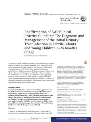 FROM THE AMERICAN ACADEMY OF PEDIATRICSPEDIATRICS Volume 138, number 6, December 2016:e20163026
Reaffirmation of AAP Clinical
Practice Guideline: The Diagnosis and
Management of the Initial Urinary
Tract Infection in Febrile Infants
and Young Children 2–24 Months
of Age
SUBCOMMITTEE ON URINARY TRACT INFECTION
This document is copyrighted and is property of the American
Academy of Pediatrics and its Board of Directors. All authors have
ﬁled conﬂict of interest statements with the American Academy
of Pediatrics. Any conﬂicts have been resolved through a process
approved by the Board of Directors. The American Academy of
Pediatrics has neither solicited nor accepted any commercial
involvement in the development of the content of this publication.
The recommendations in this practice guideline do not indicate an
exclusive course of treatment or serve as a standard of medical care.
Variations, taking into account individual circumstances, may be
appropriate.
All clinical practice guidelines from the American Academy of
Pediatrics automatically expire 5 years after publication unless
reafﬁrmed, revised, or retired at or before that time.
DOI: 10.1542/peds.2016-3026
PEDIATRICS (ISSN Numbers: Print, 0031-4005; Online, 1098-4275).
Copyright © 2016 by the American Academy of Pediatrics
FINANCIAL DISCLOSURE: The authors have indicated they do not have
a ﬁnancial relationship relevant to this article to disclose.
FUNDING: No external funding.
POTENTIAL CONFLICT OF INTEREST: The authors have indicated they
have no potential conﬂicts of interest to disclose.
CLINICAL PRACTICE GUIDELINE Guidance for the Clinician in Rendering Pediatric Care
It is the policy of the American Academy of Pediatrics to reassess clinical
practice guidelines (CPGs) every 5 years and retire, revise, or reaffirm
them. The members of the urinary tract infection (UTI) subcommittee
who developed the 2011 UTI CPG1 have reviewed the literature
published since 2011 along with unpublished manuscripts and the status
of some clinical trials still in progress. With this article, we reaffirm
the 2011 UTI CPG and provide an updated review of the supporting
evidence. For the convenience of the reader, we reiterate the 7 Key
Action Statements here to obviate the need to consult the 2011 UTI CPG,
although interested readers may want to review the text of the guideline1
and/or its accompanying technical report.2
ACTION STATEMENT 1
If a clinician decides that a febrile infant with no apparent source
for the fever requires antimicrobial therapy to be administered
because of ill appearance or another pressing reason, the
clinician should ensure that a urine specimen is obtained for both
culture and urinalysis before an antimicrobial is administered;
the specimen needs to be obtained through catheterization or
suprapubic aspiration (SPA), because the diagnosis of UTI cannot
be established reliably through culture of urine collected in a bag
(evidence quality: A; strong recommendation).
Comment
A key to an accurate diagnosis of UTI is obtaining a sample of urine
for culture with minimal contamination before starting antimicrobial
To cite: AAP SUBCOMMITTEE ON URINARY TRACT INFECTION.
Reafﬁrmation of AAP Clinical Practice Guideline: The Diagnosis
and Management of the Initial Urinary Tract Infection in
Febrile Infants and Young Children 2–24 Months of Age.
Pediatrics. 2016;138(6):e20163026
by guest on December 27, 2016Downloaded from
 