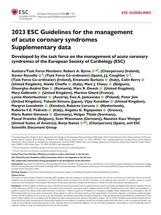 2023 ESC Guidelines for the management
of acute coronary syndromes
Supplementary data
Developed by the task force on the management of acute coronary
syndromes of the European Society of Cardiology (ESC)
Authors/Task Force Members: Robert A. Byrne *†
, (Chairperson) (Ireland),
Xavier Rossello ‡
, (Task Force Co-ordinator) (Spain), J.J. Coughlan ‡
,
(Task Force Co-ordinator) (Ireland), Emanuele Barbato (Italy), Colin Berry
(United Kingdom), Alaide Chieffo (Italy), Marc J. Claeys (Belgium),
Gheorghe-Andrei Dan (Romania), Marc R. Dweck (United Kingdom),
Mary Galbraith (United Kingdom), Martine Gilard (France),
Lynne Hinterbuchner (Austria), Ewa A. Jankowska (Poland), Peter Jüni
(United Kingdom), Takeshi Kimura (Japan), Vijay Kunadian (United Kingdom),
Margret Leosdottir (Sweden), Roberto Lorusso (Netherlands),
Roberto F.E. Pedretti (Italy), Angelos G. Rigopoulos (Greece),
Maria Rubini Gimenez (Germany), Holger Thiele (Germany),
Pascal Vranckx (Belgium), Sven Wassmann (Germany), Nanette Kass Wenger
(United States of America), Borja Ibanez *†
, (Chairperson) (Spain), and ESC
Scientific Document Group
* Corresponding authors: Robert A. Byrne, Department of Cardiology and Cardiovascular Research Institute (CVRI) Dublin, Mater Private Network, Dublin, Ireland, and School of Pharmacy
and Biomolecular Sciences, RCSI University of Medicine and Health Sciences, Dublin, Ireland. Tel: +353-1-2483190, E-mail: robertabyrne@rcsi.ie; and Borja Ibanez, Clinical Research
Department, Centro Nacional de Investigaciones Cardiovasculares Carlos III (CNIC), Madrid, Spain, and Cardiology Department, IIS-Fundación Jiménez Díaz University Hospital, Madrid,
Spain, CIBERCV, ISCIII, Madrid, Spain. Tel: +3491 4531200, E-mail: bibanez@cnic.es.
†
The two Chairpersons contributed equally to the document and are joint corresponding authors.
‡
The two Task Force Co-ordinators contributed equally to the document.
Author/Task Force Member affiliations are listed in author information in the full text.
ESC Clinical Practice Guidelines (CPG) Committee: listed in the Appendix in the full text.
ESC subspecialty communities having participated in the development of this document:
Associations: Association of Cardiovascular Nursing & Allied Professions (ACNAP), Association for Acute CardioVascular Care (ACVC), European Association of Cardiovascular Imaging
(EACVI), European Association of Preventive Cardiology (EAPC), European Association of Percutaneous Cardiovascular Interventions (EAPCI), European Heart Rhythm Association (EHRA),
and Heart Failure Association (HFA).
Working Groups: Cardiovascular Pharmacotherapy, Cardiovascular Surgery, E-Cardiology, Myocardial and Pericardial Diseases, Thrombosis.
Patient Forum
The content of these European Society of Cardiology (ESC) Guidelines has been published for personal and educational use only. No commercial use is authorized. No part of the ESC
Guidelines may be translated or reproduced in any form without written permission from the ESC. Permission can be obtained upon submission of a written request to Oxford
University Press, the publisher of the European Heart Journal, and the party authorized to handle such permissions on behalf of the ESC (journals.permissions@oup.com).
Disclaimer. The ESC Guidelines represent the views of the ESC and were produced after careful consideration of the scientific and medical knowledge and the evidence available at the time
of their publication. The ESC is not responsible in the event of any contradiction, discrepancy, and/or ambiguity between the ESC Guidelines and any other official recommendations or
guidelines issued by the relevant public health authorities, in particular in relation to good use of healthcare or therapeutic strategies. Health professionals are encouraged to take the
ESC Guidelines fully into account when exercising their clinical judgment, as well as in the determination and the implementation of preventive, diagnostic or therapeutic medical strategies;
however, the ESC Guidelines do not override, in any way whatsoever, the individual responsibility of health professionals to make appropriate and accurate decisions in consideration of each
patient’s health condition and in consultation with that patient and, where appropriate and/or necessary, the patient’s caregiver. Nor do the ESC Guidelines exempt health professionals from
taking into full and careful consideration the relevant official updated recommendations or guidelines issued by the competent public health authorities, in order to manage each patient’s case
in light of the scientifically accepted data pursuant to their respective ethical and professional obligations. It is also the health professional’s responsibility to verify the applicable rules and
regulations relating to drugs and medical devices at the time of prescription.
European Heart Journal (2023) 00, 1–52
https://doi.org/10.1093/eurheartj/ehad191
ESC GUIDELINES
 