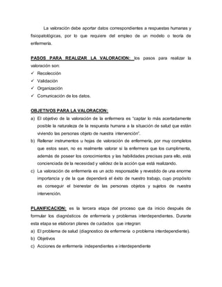 La valoración debe aportar datos correspondientes a respuestas humanas y
fisiopatológicas, por lo que requiere del empleo de un modelo o teoría de
enfermería.
PASOS PARA REALIZAR LA VALORACION: los pasos para realizar la
valoración son:
 Recolección
 Validación
 Organización
 Comunicación de los datos.
OBJETIVOS PARA LA VALORACION:
a) El objetivo de la valoración de la enfermera es “captar lo más acertadamente
posible la naturaleza de la respuesta humana a la situación de salud que están
viviendo las personas objeto de nuestra intervención”.
b) Rellenar instrumentos u hojas de valoración de enfermería, por muy completos
que estos sean, no es realmente valorar si la enfermera que los cumplimenta,
además de poseer los conocimientos y las habilidades precisas para ello, está
concienciada de la necesidad y validez de la acción que está realizando.
c) La valoración de enfermería es un acto responsable y revestido de una enorme
importancia y de la que dependerá el éxito de nuestro trabajo, cuyo propósito
es conseguir el bienestar de las personas objetos y sujetos de nuestra
intervención.
PLANIFICACION: es la tercera etapa del proceso que da inicio después de
formular los diagnósticos de enfermería y problemas interdependientes. Durante
esta etapa se elaboran planes de cuidados que integran:
a) El problema de salud (diagnostico de enfermería o problema interdependiente).
b) Objetivos
c) Acciones de enfermería independientes e interdependiente
 