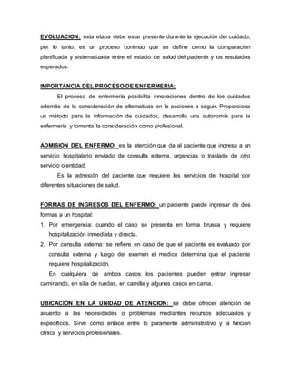 EVOLUACION: esta etapa debe estar presente durante la ejecución del cuidado,
por lo tanto, es un proceso continuo que se define como la comparación
planificada y sistematizada entre el estado de salud del paciente y los resultados
esperados.
IMPORTANCIA DEL PROCESO DE ENFERMERIA:
El proceso de enfermería posibilita innovaciones dentro de los cuidados
además de la consideración de alternativas en la acciones a seguir. Proporciona
un método para la información de cuidados, desarrolla una autonomía para la
enfermería y fomenta la consideración como profesional.
ADMISION DEL ENFERMO: es la atención que da al paciente que ingresa a un
servicio hospitalario enviado de consulta externa, urgencias o traslado de otro
servicio o entidad.
Es la admisión del paciente que requiere los servicios del hospital por
diferentes situaciones de salud.
FORMAS DE INGRESOS DEL ENFERMO: un paciente puede ingresar de dos
formas a un hospital:
1. Por emergencia: cuando el caso se presenta en forma brusca y requiere
hospitalización inmediata y directa.
2. Por consulta externa: se refiere en caso de que el paciente es evaluado por
consulta externa y luego del examen el medico determina que el paciente
requiere hospitalización.
En cualquiera de ambos casos los pacientes pueden entrar ingresar
caminando, en silla de ruedas, en camilla y algunos casos en cama.
UBICACIÓN EN LA UNIDAD DE ATENCION: se debe ofrecer atención de
acuerdo a las necesidades o problemas mediantes recursos adecuados y
específicos. Sirve como enlace entre lo puramente administrativo y la función
clínica y servicios profesionales.
 