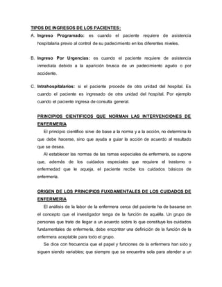 TIPOS DE INGRESOS DE LOS PACIENTES:
A. Ingreso Programado: es cuando el paciente requiere de asistencia
hospitalaria previo al control de su padecimiento en los diferentes niveles.
B. Ingreso Por Urgencias: es cuando el paciente requiere de asistencia
inmediata debido a la aparición brusca de un padecimiento agudo o por
accidente.
C. Intrahospitalarios: si el paciente procede de otra unidad del hospital. Es
cuando el paciente es ingresado de otra unidad del hospital. Por ejemplo
cuando el paciente ingresa de consulta general.
PRINCIPIOS CIENTIFICOS QUE NORMAN LAS INTERVENCIONES DE
ENFERMERIA
El principio científico sirve de base a la norma y a la acción, no determina lo
que debe hacerse, sino que ayuda a guiar la acción de acuerdo al resultado
que se desea.
Al establecer las normas de las ramas especiales de enfermería, se supone
que, además de los cuidados especiales que requiere el trastorno o
enfermedad que le aqueja, el paciente recibe los cuidados básicos de
enfermería.
ORIGEN DE LOS PRINCIPIOS FUXDAMENTALES DE LOS CUIDADOS DE
ENFERMERIA
El análisis de la labor de la enfermera cerca del paciente ha de basarse en
el concepto que el investigador tenga de la función de aquélla. Un grupo de
personas que trate de llegar a un acuerdo sobre lo que constituye los cuidados
fundamentales de enfermería, debe encontrar una definición de la función de la
enfermera aceptable para todo el grupo.
Se dice con frecuencia que el papel y funciones de la enfermera han sido y
siguen siendo variables; que siempre que se encuentra sola para atender a un
 