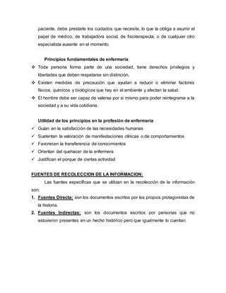 paciente, debe prestarle los cuidados que necesite, lo que la obliga a asumir el
papel de médico, de trabajadora social, de fisioterapeuta, o de cualquier otro
especialista ausente en el momento.
Principios fundamentales de enfermería
 Toda persona forma parte de una sociedad, tiene derechos privilegios y
libertades que deben respetarse sin distinción.
 Existen medidas de precaución que ayudan a reducir o eliminar factores
físicos, químicos y biológicos que hay en el ambiente y afectan la salud.
 El hombre debe ser capaz de valerse por si mismo para poder reintegrarse a la
sociedad y a su vida cotidiana.
Utilidad de los principios en la profesión de enfermería
 Guían en la satisfacción de las necesidades humanas
 Sustentan la valoración de manifestaciones clínicas o de comportamientos
 Favorecen la transferencia de conocimientos
 Orientan del quehacer de la enfermera
 Justifican el porque de ciertas actividad
FUENTES DE RECOLECCION DE LA INFORMACION:
Las fuentes específicas que se utilizan en la recolección de la información
son:
1. Fuentes Directa: son los documentos escritos por los propios protagonistas de
la historia.
2. Fuentes Indirectas: son los documentos escritos por personas que no
estuvieron presentes en un hecho histórico pero que igualmente lo cuentan.
 