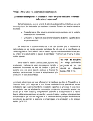 Principio 1.12. La tutoría y la asesoría académica a la escuela

 ¿El desarrollo de competencia es un trabajo en solitario o requiere del esfuerzo coordinador
                                de los actores involucrados?

        La tutoría se concibe como el conjunto de alternativas de atención individualizada que parte
de un diagnóstico. Sus destinatarios son estudiantes o docentes. En cada caso tiene características
peculiares:
               En estudiantes se dirige a quienes presentan rezago educativo o, por el contrario,
                poseen aptitudes sobresalientes.
               En maestros se implementa para solventar situaciones de dominio específico de los
                programas de estudio.


       La asesoría es un acompañamiento que se da a los docentes para la comprensión e
implementación de las nuevas propuestas curriculares. Su reto está en la resignificación de
conceptos y prácticas. Tanto la tutoría como la asesoría suponen un acompañamiento cercano; esto
es, concebir a la escuela como un espacio de aprendizaje y reconocer que el tutor y el asesor
también aprenden.
                                                                        “El Plan de Estudios
         Llevar a cabo la asesoría (assessor, asistir, ayudar a otro)   2011 integra y articula los
en educación implicara una ruptura con esquemas mentales y              programas de los tres
actitudinales tradicionales, se trata de concebir y ejercer la          niveles de educación
asesoría como ese apoyo docente destinado a fortalecer la
                                                                        básica, (AEB: 2011)”.
enseñanza y el aprendizaje, nos remite al acompañamiento y la
construcción de redes de aprendizaje.


Lo revisado anteriormente nos hace reflexionar en la importancia que tiene la Articulación de la
Educación Básica (AEB) porque es el inicio de una transformación que generará una escuela
centrada en el logro educativo al atender las necesidades específicas de aprendizaje de cada uno de
los estudiantes para que adquieran las competencias que permitan su desarrollo personal; una
escuela que al recibir asesoría y acompañamiento pertinentes a las necesidades de la práctica
docente cotidiana genere acciones para atender y prevenir el rezago, y constituya redes académicas
de aprendizaje en que todos los integrantes de la colectividad escolar participen del desarrollo de
competencias que permiten la autonomía en el aprendizaje y la participación en los procesos
sociales. (AEB: 2011)
 