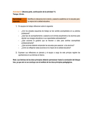 Actividad 21 (Novena parte, continuación de la actividad 11)
Tiempo: 30 min.

Aprendizaje           Identifica la relevancia de la tutoría y asesoría académica en la escuela para
esperado              la mejora de la calidad educativa.

   1) En equipos de trabajo reflexionen sobre lo siguiente:

       -      ¿Con los actuales esquemas de trabajo se han sentido acompañados en su práctica
              profesional?
       -      ¿Qué tipo de acompañamiento o asesoría se le brinda actualmente a los alumnos para
              atender sus rezagos educativos o sus capacidades sobresalientes?
       -      ¿Qué acciones le gustaría que se llevaran a cabo para sentirse acompañado
              profesionalmente?
       -      ¿Qué acciones deberán emprender las escuelas para asesorar a los alumnos?
       -      ¿Cómo se reflejarían estas acciones en la mejora de la calidad educativa?

   2) Expresen sus reflexiones en plenaria y el equipo a cargo de este principio registre las
      aportaciones en sus láminas en blanco.

Nota: Las láminas de los doce principios deberán permanecer hasta la conclusión del bloque
tres, ya que aún no se concluye con el análisis de los doce principios pedagógicos.
 