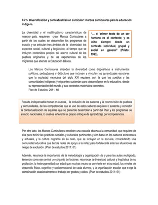 II.2.5. Diversificación y contextualización curricular: marcos curriculares para la educación
indígena.

La diversidad y el multilingüismo característicos de          “… el primer texto de un ser
nuestro país, requieren crear Marcos Curriculares a           humano es el contexto; y es
partir de los cuales se desarrollan los programas de          leído siempre desde un
estudio y se articulan tres ámbitos de la diversidad: los     contexto individual, grupal y
aspectos social, cultural y lingüístico; al tiempo que se     social en general” (Prieto:
incluyen contenidos propios del acervo cultural de los        1993).
pueblos originarios y de las experiencias de los
migrantes que atiende la Educación Básica.

      Los Marcos Curriculares atienden la diversidad como dispositivos e instrumentos
      políticos, pedagógicos y didácticos que incluyen y vinculan los aprendizajes escolares
      que la sociedad mexicana del siglo XXI requiere, con la que los pueblos y las
      comunidades indígenas y migrantes sustentan para desarrollarse en lo educativo, desde
      su representación del mundo y sus contextos materiales concretos.
      Plan de Estudios: 2011: 60


 Resulta indispensable tomar en cuenta, la inclusión de los saberes y la cosmovisión de pueblos
y comunidades, de las competencias que el uso de estos saberes requiere o sustenta y concebir
la contextualización de aquéllas que se pretende desarrollar a partir del Plan y los programas de
estudio nacionales, lo cual es inherente al propio enfoque de aprendizaje por competencias.




Por otro lado, los Marcos Curriculares conciben una escuela abierta a la comunidad, que requiere de
ella para definir las prácticas sociales y culturales pertinentes y con base en los saberes ancestrales
y actuales, y la cultura migrante en su caso, que se incluyan en la escuela, consolidando una
comunidad educativa que tienda redes de apoyo a la niñez para fortalecerla ante las situaciones de
riesgo de exclusión. (Plan de estudios 2011: 61)

Además, reconoce la importancia de la metodología y organización de y para las aulas multigrado,
teniendo como eje central un conjunto de factores: reconocer la diversidad cultural y lingüística de su
población; la heterogeneidad por edad que muchas veces se convierte en extra edad; los niveles de
desarrollo físico, cognitivo y socioemocional de cada alumno, y la organización escolar que exige la
combinación ocasionalmente el trabajo por grados y ciclos. (Plan de estudios 2011: 61)
 