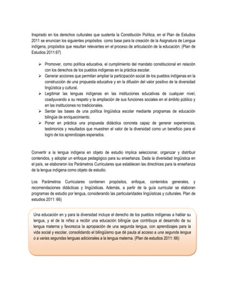 Inspirado en los derechos culturales que sustenta la Constitución Política, en el Plan de Estudios
2011 se enuncian los siguientes propósitos como base para la creación de la Asignatura de Lengua
indígena, propósitos que resultan relevantes en el proceso de articulación de la educación: (Plan de
Estudios 2011:67)

     Promover, como política educativa, el cumplimiento del mandato constitucional en relación
      con los derechos de los pueblos indígenas en la práctica escolar.
     Generar acciones que permitan ampliar la participación social de los pueblos indígenas en la
      construcción de una propuesta educativa y en la difusión del valor positivo de la diversidad
      lingüística y cultural.
     Legitimar las lenguas indígenas en las instituciones educativas de cualquier nivel,
      coadyuvando a su respeto y la ampliación de sus funciones sociales en el ámbito público y
      en las instituciones no tradicionales.
     Sentar las bases de una política lingüística escolar mediante programas de educación
      bilingüe de enriquecimiento.
     Poner en práctica una propuesta didáctica concreta capaz de generar experiencias,
      testimonios y resultados que muestren el valor de la diversidad como un beneficio para el
      logro de los aprendizajes esperados.


Convertir a la lengua indígena en objeto de estudio implica seleccionar, organizar y distribuir
contenidos, y adoptar un enfoque pedagógico para su enseñanza. Dada la diversidad lingüística en
el país, se elaboraron los Parámetros Curriculares que establecen las directrices para la enseñanza
de la lengua indígena como objeto de estudio.

Los Parámetros Curriculares contienen propósitos, enfoque, contenidos generales, y
recomendaciones didácticas y lingüísticas. Además, a partir de la guía curricular se elaboran
programas de estudio por lengua, considerando las particularidades lingüísticas y culturales. Plan de
estudios 2011: 66)


 Una educación en y para la diversidad incluye el derecho de los pueblos indígenas a hablar su
 lengua, y el de la niñez a recibir una educación bilingüe que contribuya al desarrollo de su
 lengua materna y favorezca la apropiación de una segunda lengua, con aprendizajes para la
 vida social y escolar, consolidando el bilingüismo que dé pauta al acceso a una segunda lengua
 o a varias segundas lenguas adicionales a la lengua materna. (Plan de estudios 2011: 66)
 