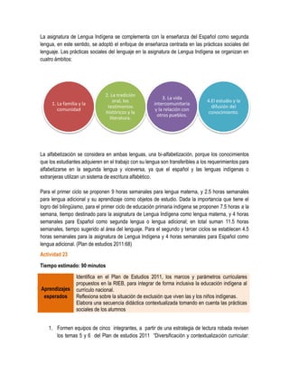 La asignatura de Lengua Indígena se complementa con la enseñanza del Español como segunda
lengua, en este sentido, se adoptó el enfoque de enseñanza centrada en las prácticas sociales del
lenguaje. Las prácticas sociales del lenguaje en la asignatura de Lengua Indígena se organizan en
cuatro ámbitos:




                               2. La tradición
                                                            3. La vida
                                   oral, los                                    4.El estudio y la
     1. La familia y la                                intercomunitaria
                                testimonios                                       difusión del
        comunidad                                       y la relación con
                               históricos y la                                  conocimiento.
                                                         otros pueblos.
                                 literatura.




La alfabetización se considera en ambas lenguas, una bi-alfabetización, porque los conocimientos
que los estudiantes adquieren en el trabajo con su lengua son transferibles a los requerimientos para
alfabetizarse en la segunda lengua y viceversa, ya que el español y las lenguas indígenas o
extranjeras utilizan un sistema de escritura alfabético.

Para el primer ciclo se proponen 9 horas semanales para lengua materna, y 2.5 horas semanales
para lengua adicional y su aprendizaje como objetos de estudio. Dada la importancia que tiene el
logro del bilingüismo, para el primer ciclo de educación primaria indígena se proponen 7.5 horas a la
semana, tiempo destinado para la asignatura de Lengua Indígena como lengua materna, y 4 horas
semanales para Español como segunda lengua o lengua adicional; en total suman 11.5 horas
semanales, tiempo sugerido al área del lenguaje. Para el segundo y tercer ciclos se establecen 4.5
horas semanales para la asignatura de Lengua Indígena y 4 horas semanales para Español como
lengua adicional. (Plan de estudios 2011:68)
Actividad 23
Tiempo estimado: 90 minutos
                 Identifica en el Plan de Estudios 2011, los marcos y parámetros curriculares
                 propuestos en la RIEB, para integrar de forma inclusiva la educación indígena al
Aprendizajes     currículo nacional.
 esperados       Reflexiona sobre la situación de exclusión que viven las y los niños indígenas.
                 Elabora una secuencia didáctica contextualizada tomando en cuenta las prácticas
                 sociales de los alumnos


    1. Formen equipos de cinco integrantes, a partir de una estrategia de lectura robada revisen
       los temas 5 y 6 del Plan de estudios 2011 “Diversificación y contextualización curricular:
 
