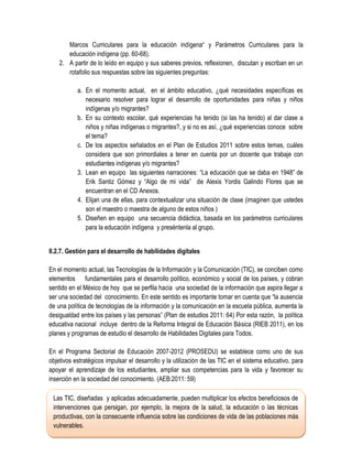 Marcos Curriculares para la educación indígena“ y Parámetros Curriculares para la
       educación indígena (pp. 60-68).
    2. A partir de lo leído en equipo y sus saberes previos, reflexionen, discutan y escriban en un
       rotafolio sus respuestas sobre las siguientes preguntas:

           a. En el momento actual, en el ámbito educativo, ¿qué necesidades específicas es
              necesario resolver para lograr el desarrollo de oportunidades para niñas y niños
              indígenas y/o migrantes?
           b. En su contexto escolar, qué experiencias ha tenido (si las ha tenido) al dar clase a
              niños y niñas indígenas o migrantes?, y si no es así, ¿qué experiencias conoce sobre
              el tema?
           c. De los aspectos señalados en el Plan de Estudios 2011 sobre estos temas, cuáles
              considera que son primordiales a tener en cuenta por un docente que trabaje con
              estudiantes indígenas y/o migrantes?
           3. Lean en equipo las siguientes narraciones: “La educación que se daba en 1948” de
              Erik Santiz Gómez y “Algo de mi vida” de Alexis Yordis Galindo Flores que se
              encuentran en el CD Anexos.
           4. Elijan una de ellas, para contextualizar una situación de clase (imaginen que ustedes
              son el maestro o maestra de alguno de estos niños )
           5. Diseñen en equipo una secuencia didáctica, basada en los parámetros curriculares
              para la educación indígena y preséntenla al grupo.


II.2.7. Gestión para el desarrollo de habilidades digitales

En el momento actual, las Tecnologías de la Información y la Comunicación (TIC), se conciben como
elementos fundamentales para el desarrollo político, económico y social de los países, y cobran
sentido en el México de hoy que se perfila hacia una sociedad de la información que aspira llegar a
ser una sociedad del conocimiento. En este sentido es importante tomar en cuenta que “la ausencia
de una política de tecnologías de la información y la comunicación en la escuela pública, aumenta la
desigualdad entre los países y las personas” (Plan de estudios 2011: 64) Por esta razón, la política
educativa nacional incluye dentro de la Reforma Integral de Educación Básica (RIEB 2011), en los
planes y programas de estudio el desarrollo de Habilidades Digitales para Todos.

En el Programa Sectorial de Educación 2007-2012 (PROSEDU) se establece como uno de sus
objetivos estratégicos impulsar el desarrollo y la utilización de las TIC en el sistema educativo, para
apoyar el aprendizaje de los estudiantes, ampliar sus competencias para la vida y favorecer su
inserción en la sociedad del conocimiento. (AEB:2011: 59)

 Las TIC, diseñadas y aplicadas adecuadamente, pueden multiplicar los efectos beneficiosos de
 intervenciones que persigan, por ejemplo, la mejora de la salud, la educación o las técnicas
 productivas, con la consecuente influencia sobre las condiciones de vida de las poblaciones más
 vulnerables.
 