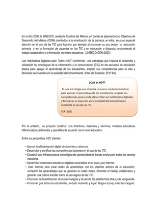 En el año 2000, la UNESCO, realizó la Cumbre del Milenio, en donde se plasmaron los Objetivos de
Desarrollo del Milenio (ODM) orientados a la erradicación de la pobreza, en ellos, se puso especial
atención en el uso de las TIC para lograrlo, por ejemplo al promover su uso desde la educación
primaria y en la formación de docentes en las TIC y en educación a distancia, promoviendo el
trabajo colaborativo y la formación de redes educativas (UNESCO:ODM:2000)

Las Habilidades Digitales para Todos (HDT) conforman una estrategia que impulsa el desarrollo y
utilización de tecnologías de la información y la comunicación (TIC) en las escuelas de educación
básica para apoyar el aprendizaje de los estudiantes, ampliar sus competencias para la vida y
favorecer su inserción en la sociedad del conocimiento. (Plan de Estudios: 2011:65)


                                                             ¿Qué es HDT?

                                      Es una estrategia que impulsa un nuevo modelo educativo
                                     para apoyar el aprendizaje de los estudiantes, ampliar sus
                                     competencias para la vida, desarrollar sus habilidades digitales
                                     y favorecer su inserción en la sociedad del conocimiento
                                     mediante el uso de las TIC

                                     SEP: 2011




Por lo anterior, se propone construir, con directivos, maestros y alumnos, modelos educativos
diferenciados pertinentes y operables de acuerdo con el nivel educativo.

Entre sus propósitos, HDT plantea:

   • Apoyar la alfabetización digital de docentes y alumnos.
   • Desarrollar y certificar las competencias docentes en el uso de las TIC.
   • Construir una infraestructura tecnológica de conectividad de banda ancha para todos los centros
     escolares.
   • Desarrollar materiales educativos digitales accesibles en el aula y por Internet.
   • Usar Internet para crear redes de aprendizaje con los distintos actores de la educación,
     compartir los aprendizajes que se generen en estas redes, fomentar el trabajo colaborativo y
     generar una cultura escolar sobre el uso seguro de las TIC.
   • Promover la diversificación de las tecnologías y el uso de las plataformas libres y de vanguardia.
   • Promover que todos los estudiantes, en todo momento y lugar, tengan acceso a las tecnologías.
 