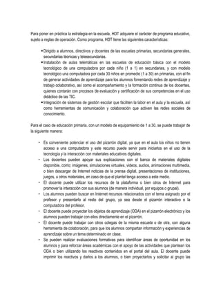 Para poner en práctica la estrategia en la escuela, HDT adquiere el carácter de programa educativo,
sujeto a reglas de operación. Como programa, HDT tiene las siguientes características:

       Dirigido a alumnos, directivos y docentes de las escuelas primarias, secundarias generales,
        secundarias técnicas y telesecundarias.
       Instalación de aulas telemáticas en las escuelas de educación básica con el modelo
        tecnológico de una computadora por cada niño (1 a 1) en secundarias, y con modelo
        tecnológico una computadora por cada 30 niños en promedio (1 a 30) en primarias, con el fin
        de generar actividades de aprendizaje para los alumnos fomentando redes de aprendizaje y
        trabajo colaborativo, así como el acompañamiento y la formación continua de los docentes,
        quienes contarán con procesos de evaluación y certificación de sus competencias en el uso
        didáctico de las TIC.
       Integración de sistemas de gestión escolar que faciliten la labor en el aula y la escuela, así
        como herramientas de comunicación y colaboración que activen las redes sociales de
        conocimiento.

Para el caso de educación primaria, con un modelo de equipamiento de 1 a 30, se puede trabajar de
la siguiente manera:

    • Es conveniente potenciar el uso del pizarrón digital, ya que en el aula los niños no tienen
      acceso a una computadora y este recurso puede servir para iniciarlos en el uso de la
      tecnología y la interacción con materiales educativos digitales.
    • Los docentes pueden apoyar sus explicaciones con el banco de materiales digitales
      disponible, como: imágenes, simulaciones virtuales, videos, audios, animaciones multimedia,
      o bien descargar de Internet noticias de la prensa digital, presentaciones de instituciones,
      juegos, u otros materiales, en caso de que el plantel tenga acceso a este medio.
    • El docente puede utilizar los recursos de la plataforma o bien otros de Internet para
      promover la interacción con sus alumnos (de manera individual, por equipos o grupal).
    • Los alumnos pueden buscar en Internet recursos relacionados con el tema asignado por el
      profesor y presentarlo al resto del grupo, ya sea desde el pizarrón interactivo o la
      computadora del profesor.
    • El docente puede proyectar los objetos de aprendizaje (ODA) en el pizarrón electrónico y los
      alumnos pueden trabajar con ellos directamente en el pizarrón.
    • El docente puede trabajar con otros colegas de la misma escuela o de otra, con alguna
      herramienta de colaboración, para que los alumnos compartan información y experiencias de
      aprendizaje sobre un tema determinado en clase.
    • Se pueden realizar evaluaciones formativas para identificar áreas de oportunidad en los
      alumnos y para reforzar áreas académicas con el apoyo de las actividades que plantean los
      ODA o bien utilizando los reactivos contenidos en el portal del aula. El docente puede
      imprimir los reactivos y darlos a los alumnos, o bien proyectarlos y solicitar al grupo las
 