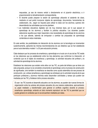 respuestas, ya sea de manera verbal o directamente en el pizarrón electrónico, e ir
       proporcionando la retroalimentación correspondiente.
    • El docente puede preparar la sesión de aprendizaje utilizando el asistente de clase,
       mediante el cual podrá incorporar objetos de aprendizaje, documentos, herramientas de
       colaboración, etc., según se requiera para utilizar la clase con los alumnos, quienes irán
       desarrollando las actividades que se les planteen.
    • Los materiales educativos digitales son de muy diversos tipos, por lo que apoyan el
       aprendizaje de los alumnos y facilitan la práctica educativa. Los docentes pueden
       seleccionar aquellos que mejor respondan a las necesidades de aprendizaje de los alumnos
       a los que atiende, además de enriquecer o cambiar las propuestas de aprendizaje
       contenidas en estos materiales.

En este sentido, las posibilidades de interacción de los alumnos con la tecnología se incrementan
sustantivamente, aplicando las mismas recomendaciones de uso didáctico que se han establecido
para el aula telemática modelo 1 a 30 para educación primaria.

Cabe destacar que los procesos de enseñanza y aprendizaje en el aula con el uso de las TIC reside
en las relaciones que se establecerán entre los tres elementos que conforman la interacción: el
contenido que es el objeto de enseñanza y aprendizaje, la actividad educativa del profesor y la
actividad de aprendizaje de los alumnos.

Establecer las relaciones que existen entre ellos con las TIC, es parte del énfasis que se tiene con
esta propuesta, porque no es concebido únicamente el aprendizaje como el proceso de construcción
de significados, sino también la enseñanza se describe como ayuda sistemática de ese proceso de
construcción, así, ambas (enseñanza y aprendizaje) se entrelazan por la actividad conjunta de la que
participan profesores y alumnos mientras estos desarrollan actividades y tareas que pueden ser
mediadas por las TIC y fortalecer dicho proceso educativo.

 El usar las TIC durante el desarrollo educativo con los alumnos, se pueden dar nuevas formas de
 organización entre los actores del proceso educativo de una manera colaborativa, aprovechando
 su papel mediador y transformador para generar el conflicto cognitivo durante el proceso
 enseñanza- aprendizaje, evitando en todo momento reproducir con las TIC la pasividad que se
 puede generar en contextos que no se encuentran mediados por estas.
 