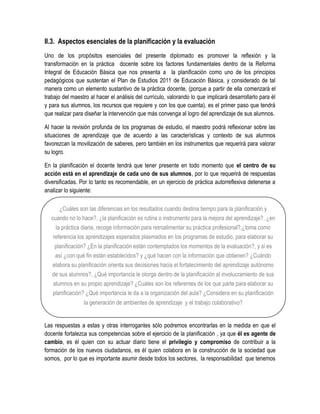 II.3. Aspectos esenciales de la planificación y la evaluación
Uno de los propósitos esenciales del presente diplomado es promover la reflexión y la
transformación en la práctica docente sobre los factores fundamentales dentro de la Reforma
Integral de Educación Básica que nos presenta a la planificación como uno de los principios
pedagógicos que sustentan el Plan de Estudios 2011 de Educación Básica, y considerado de tal
manera como un elemento sustantivo de la práctica docente, (porque a partir de ella comenzará el
trabajo del maestro al hacer el análisis del currículo, valorando lo que implicará desarrollarlo para él
y para sus alumnos, los recursos que requiere y con los que cuenta), es el primer paso que tendrá
que realizar para diseñar la intervención que más convenga al logro del aprendizaje de sus alumnos.

Al hacer la revisión profunda de los programas de estudio, el maestro podrá reflexionar sobre las
situaciones de aprendizaje que de acuerdo a las características y contexto de sus alumnos
favorezcan la movilización de saberes, pero también en los instrumentos que requerirá para valorar
su logro.

En la planificación el docente tendrá que tener presente en todo momento que el centro de su
acción está en el aprendizaje de cada uno de sus alumnos, por lo que requerirá de respuestas
diversificadas. Por lo tanto es recomendable, en un ejercicio de práctica autorreflexiva detenerse a
analizar lo siguiente:

       ¿Cuáles son las diferencias en los resultados cuando destina tiempo para la planificación y
   cuando no lo hace?, ¿la planificación es rutina o instrumento para la mejora del aprendizaje?, ¿en
     la práctica diaria, recoge información para retroalimentar su práctica profesional?,¿toma como
    referencia los aprendizajes esperados plasmados en los programas de estudio, para elaborar su
     planificación? ¿En la planificación están contemplados los momentos de la evaluación?, y si es
     así ¿con qué fin están establecidos? y ¿qué hacen con la información que obtienen? ¿Cuándo
    elabora su planificación orienta sus decisiones hacia el fortalecimiento del aprendizaje autónomo
   de sus alumnos?, ¿Qué importancia le otorga dentro de la planificación al involucramiento de sus
    alumnos en su propio aprendizaje? ¿Cuáles son los referentes de los que parte para elaborar su
    planificación? ¿Qué importancia le da a la organización del aula? ¿Considera en su planificación
                 la generación de ambientes de aprendizaje y el trabajo colaborativo?


Las respuestas a estas y otras interrogantes sólo podremos encontrarlas en la medida en que el
docente fortalezca sus competencias sobre el ejercicio de la planificación , ya que él es agente de
cambio, es él quien con su actuar diario tiene el privilegio y compromiso de contribuir a la
formación de los nuevos ciudadanos, es él quien colabora en la construcción de la sociedad que
somos, por lo que es importante asumir desde todos los sectores, la responsabilidad que tenemos
 