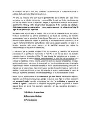 de no dejarlo sólo en su labor, sino fortalecerlo y acompañarlo en la profesionalización de su
práctica, objetivo primordial del presente diplomado.

Por tanto, es necesario tener claro que los planteamientos de la Reforma 2011 sólo podrán
concretarse con la voluntad, compromiso y responsabilidad de cada uno de los maestros de este
país. En este sentido, uno de los aspectos a mejorar es la planificación didáctica, la cual involucra
identificar los ritmos y estilos de aprendizaje de cada uno de los alumnos, las estrategias
didácticas acordes a las características y contexto de los alumnos, y la valoración del nivel de
logro de los aprendizajes esperados.

Desde esta visión la planificación se presenta como un proceso de toma de decisiones anticipadas a
través de cual tenemos una primera aproximación a las etapas, las acciones y los elementos
necesarios para lograr el aprendizaje de los alumnos. Es preciso en un primer momento, ubicar la
planificación en la realidad del contexto de aprendizaje en el que se encuentran los alumnos, y en un
segundo momento identificar las oportunidades y retos que se pudiesen presentar a lo largo de un
bimestre, semestre, ciclo escolar (siempre con la flexibilidad necesaria para realizar las
adecuaciones que se requieran en el transcurso).

Es necesario que el profesor, enriquezca con su experiencia y creatividad las actividades
proyectadas en su planificación implementar el Plan “A”, si este no está dando los resultados
esperados tener en prospectiva el Plan “B” para alcanzar los propósitos que se propuso. La
planificación permite al maestro tener de manera simultánea la visión del todo y sus partes; para
entender la importancia del tema haremos un ejercicio analógico: cuando vemos de lejos el bosque
percibimos el conjunto, los colores, la inmensidad, etc. cuando nos internamos en él vemos las
especificidades, notamos el detalle de cada árbol, e incluso las características muy particulares de
algunos que lo hacen únicos. Algo similar sucede cuando el docente imagina e implementa la
planificación didáctica el docente requiere fluir entre el acercamiento (implementación de planes de
clase) y el alejamiento (análisis del ambiente de aprendizaje) de las realidades dentro del aula.

Debido a que si exclusivamente se centra en todo lo que debe realizar; puede sentirse agobiado,
al percibir que el reto es inmenso y mejor optar por no cambiar nada. Y por el contrario si se centra
sólo en especificidades como los problemas del día a día, “se olvidará de lo importante por
atender lo urgente” y descuidará la dimensión del propósito general. Al planificar el maestro
requiere tomar en cuenta tres escenarios esenciales con sus respectivas dimensiones e
interrelaciones:

                 1) Ambientes de aprendizaje

                 2) Secuencias didácticas

                 3) Planes de clase
 