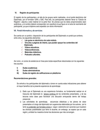 VI.       Registro de participantes

El registro de los participantes y el alta de los grupos serán realizadas, vía el portal electrónico del
Diplomado, por el formador GAN y GAE. Para ello, los participantes deberán llenar la “Cédula de
Registro”, adjunta a este material en la parte final. Se precisa que los datos proporcionados sean
auténticos, y el nombre deberá corresponder con exactitud al que figura en el acta de nacimiento del
participante, ya que el diploma será expedido con dicha información.

VII. Portal informativo y de servicios:

Se cuenta con un portal a disposición de los participantes del Diplomado un portal que contiene,
entre otros, los siguientes elementos:
           √ Las guías en electrónico de cada módulo.
           √ Vínculos a páginas de interés, que puedan apoyar los contenidos del
                Diplomado.
           √ Videos educativos.
           √ Videoconferencias.
           √ Materiales didácticos.
           √ Podcasts culturales.


Así como un correo de asistencia en línea para dudas específicas relacionadas con los siguientes
tres asuntos:

    I)        Dudas académicas
    II)       Dudas administrativas
    III)      Dudas de registro de calificaciones en plataforma

Recomendaciones generales:

    Se exhorta a los participantes del diplomado a tomar en cuenta estas indicaciones para obtener
    el mayor beneficio de la presente experiencia de aprendizaje:

            Dado que el Diplomado es una experiencia formativa, es fundamental realizar en el
             trascurso del diplomado la lectura continua de los contenidos presentados, y de las
             lecturas extra clase para favorecer una discusión enriquecida dentro del trabajo
             presencial.
            Las actividades de aprendizaje, secuencias didácticas y los planes de clase
             presentados a lo largo del diplomado son sugerencias elaboradas por los autores; por lo
             tanto no pretenden ser formatos únicos a seguir, solamente son opciones que muestran
             las diversas posibilidades que tiene el docente, sin embargo, se espera que en cada
             región y entidad los maestros tomen las decisiones que más convengan.
 
