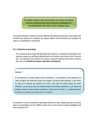 El maestro requiere estar monitoreando de manera simultánea
                    los tres escenarios para tomar decisiones estratégicas de
                      retroalimentación entre ellos a corto y mediano plazo.



Si el docente identifica la intercomunicación sistémica entre estos tres escenarios, podrá utilizar esta
movilidad para potenciar los resultados que requiere obtener. Para dimensionar las cualidades de
cada uno, se especifican a continuación:



II.3.1. Ambientes de aprendizaje

    Por su relevancia para el logro del aprendizaje de los alumnos, el ambiente de aprendizaje como
    escenario requiere ser planificado deliberadamente con diversos instrumentos dentro y fuera del
    aula. Es importante incluir también las acciones y situaciones afectivas sobre todo en primaria
    para crear una atmósfera de respeto, seguridad y participación.




   Reflexión:

   Si nos detenemos a recordar nuestros años de estudiantes, y nos preguntamos ¿qué experiencias en
   clase nos dejaron más huella tanto positiva como negativa, cuál sería nuestra respuesta?, ¿cómo influyó
   en cada uno el ambiente que prevalecía en el aula?, ¿qué cosas les hubiera gustado que fueran
   diferentes?, ¿en qué casos y bajo qué condiciones lograron aprendizajes significativos?, ¿qué factores del
   ambiente creado en el aula favorecían el aprender y cuáles hacían lo contrario ?, ¿si ustedes estuvieran
   hoy frente a sus maestros qué sugerencias les compartirían?




El ambiente en el que se desarrolla el aprendizaje interviene en gran medida para que los alumnos
logren sus aprendizajes, por ello la RIEB lo señala como uno de los doce principios pedagógicos del
Plan de Estudios 2011:
 