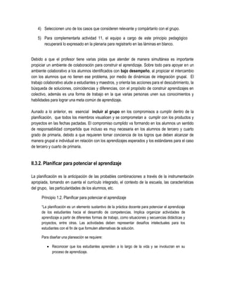 4) Seleccionen uno de los casos que consideren relevante y compártanlo con el grupo.

    5) Para complementarla actividad 11, el equipo a cargo de este principio pedagógico
       recuperará lo expresado en la plenaria para registrarlo en las láminas en blanco.


Debido a que el profesor tiene varias pistas que atender de manera simultánea es importante
propiciar un ambiente de colaboración para construir el aprendizaje. Sobre todo para apoyar en un
ambiente colaborativo a los alumnos identificados con bajo desempeño, al propiciar el intercambio
con los alumnos que no tienen ese problema, por medio de dinámicas de integración grupal. El
trabajo colaborativo alude a estudiantes y maestros, y orienta las acciones para el descubrimiento, la
búsqueda de soluciones, coincidencias y diferencias, con el propósito de construir aprendizajes en
colectivo, además es una forma de trabajo en la que varias personas unen sus conocimientos y
habilidades para lograr una meta común de aprendizaje.

Aunado a lo anterior, es esencial incluir al grupo en los compromisos a cumplir dentro de la
planificación, que todos los miembros visualicen y se comprometan a cumplir con los productos y
proyectos en las fechas pactadas. El compromiso cumplido va formando en los alumnos un sentido
de responsabilidad compartida que incluso es muy necesaria en los alumnos de tercero y cuarto
grado de primaria, debido a que requieren tomar conciencia de los logros que deben alcanzar de
manera grupal e individual en relación con los aprendizajes esperados y los estándares para el caso
de tercero y cuarto de primaria.


II.3.2. Planificar para potenciar el aprendizaje

La planificación es la anticipación de las probables combinaciones a través de la instrumentación
apropiada, tomando en cuenta el currículo integrado, el contexto de la escuela, las características
del grupo, las particularidades de los alumnos, etc.

      Principio 1.2. Planificar para potenciar el aprendizaje

      “La planificación es un elemento sustantivo de la práctica docente para potenciar el aprendizaje
      de los estudiantes hacia el desarrollo de competencias. Implica organizar actividades de
      aprendizaje a partir de diferentes formas de trabajo, como situaciones y secuencias didácticas y
      proyectos, entre otras. Las actividades deben representar desafíos intelectuales para los
      estudiantes con el fin de que formulen alternativas de solución.

      Para diseñar una planeación se requiere:

          Reconocer que los estudiantes aprenden a lo largo de la vida y se involucran en su
           proceso de aprendizaje.
 