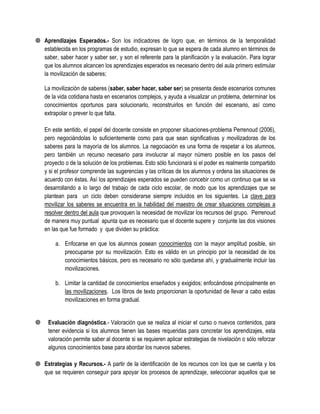  Aprendizajes Esperados.- Son los indicadores de logro que, en términos de la temporalidad
  establecida en los programas de estudio, expresan lo que se espera de cada alumno en términos de
  saber, saber hacer y saber ser, y son el referente para la planificación y la evaluación. Para lograr
  que los alumnos alcancen los aprendizajes esperados es necesario dentro del aula primero estimular
  la movilización de saberes;

    La movilización de saberes (saber, saber hacer, saber ser) se presenta desde escenarios comunes
    de la vida cotidiana hasta en escenarios complejos, y ayuda a visualizar un problema, determinar los
    conocimientos oportunos para solucionarlo, reconstruirlos en función del escenario, así como
    extrapolar o prever lo que falta.

    En este sentido, el papel del docente consiste en proponer situaciones-problema Perrenoud (2006),
    pero negociándolas lo suficientemente como para que sean significativas y movilizadoras de los
    saberes para la mayoría de los alumnos. La negociación es una forma de respetar a los alumnos,
    pero también un recurso necesario para involucrar al mayor número posible en los pasos del
    proyecto o de la solución de los problemas. Esto sólo funcionará si el poder es realmente compartido
    y si el profesor comprende las sugerencias y las críticas de los alumnos y ordena las situaciones de
    acuerdo con éstas. Así los aprendizajes esperados se pueden concebir como un continuo que se va
    desarrollando a lo largo del trabajo de cada ciclo escolar, de modo que los aprendizajes que se
    plantean para un ciclo deben considerarse siempre incluidos en los siguientes. La clave para
    movilizar los saberes se encuentra en la habilidad del maestro de crear situaciones complejas a
    resolver dentro del aula que provoquen la necesidad de movilizar los recursos del grupo. Perrenoud
    de manera muy puntual apunta que es necesario que el docente supere y conjunte las dos visiones
    en las que fue formado y que dividen su práctica:

        a. Enfocarse en que los alumnos posean conocimientos con la mayor amplitud posible, sin
           preocuparse por su movilización. Esto es válido en un principio por la necesidad de los
           conocimientos básicos, pero es necesario no sólo quedarse ahí, y gradualmente incluir las
           movilizaciones.

        b. Limitar la cantidad de conocimientos enseñados y exigidos; enfocándose principalmente en
           las movilizaciones. Los libros de texto proporcionan la oportunidad de llevar a cabo estas
           movilizaciones en forma gradual.


    Evaluación diagnóstica.- Valoración que se realiza al iniciar el curso o nuevos contenidos, para
     tener evidencia si los alumnos tienen las bases requeridas para concretar los aprendizajes, esta
     valoración permite saber al docente si se requieren aplicar estrategias de nivelación o sólo reforzar
     algunos conocimientos base para abordar los nuevos saberes.

 Estrategias y Recursos.- A partir de la identificación de los recursos con los que se cuenta y los
  que se requieren conseguir para apoyar los procesos de aprendizaje, seleccionar aquellos que se
 