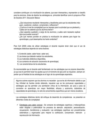 considere contribuyen a la movilización de saberes, que sean interesantes y representen un desafío
para los alumnos. Antes de diseñar las estrategias es primordial identificar como lo propone el Plan
de Estudios 2011. Educación Básica:

       ¿Qué situaciones resultarán interesantes y desafiantes para que los estudiantes inda-
        guen, cuestionen, analicen, comprendan y reflexionen?
       ¿Cuál es el nivel de complejidad que se requiere para la actividad que se planteará y
        cuáles son los saberes que los alumnos tienen?
       ¿Qué aspectos quedarán a cargo de los alumnos y cuáles será necesario explicar
        para que puedan avanzar?
       ¿De qué manera pondrán en práctica la movilización de saberes para lograr los
        aprendizajes y qué desempeños los harán evidentes?


Para Coll (2006) antes de utilizar estrategias el docente requiere tener claro que el uso de
estrategias didácticas depende de varios factores:

    1) Contenido (saber, saber hacer, saber ser),
    2) Las tareas que deberán realizar los estudiantes,
    3) Los materiales didácticos disponibles,
    4) Los contextos de actuación (escenarios de aprendizaje),
    5) Las características de los estudiantes.

Es recomendable que el docente esté familiarizado con las estrategias que se propone desarrollar,
ya que eso le permitirá hacer los ajustes que en el momento de ejecución se requieran, siempre sin
perder que la finalidad de las estrategias es el logro de los aprendizajes esperados.


   Algunos autores exponen que los alumnos no necesitan que se les dé información debido a que
   hay infinidad de fuentes donde obtenerla, requieren que se les promuevan capacidades y
   estrategias que les permitan una asimilación crítica de la información, así poco a poco se
   convierten en aprendices con mayor flexibilidad, eficacia y autonomía, dotándolos de
   capacidades de aprendizaje y no sólo de conocimientos específicos que son menos duraderos.


   Las estrategias didácticas dentro del enfoque de desarrollo de competencias se presentan en
   diferentes niveles de complejidad:

     Estrategias para saber conocer.- Se compone de estrategias cognitivas y metacognitivas;
      están dirigidas a potencializar los procesos de atención, adquisición, personalización,
      recuperación, transferencia y evaluación. Las estrategias cognitivas son procedimientos
      sistemáticos y organizados para mejorar la codificación, comprensión, retención y
      reproducción de información.
 