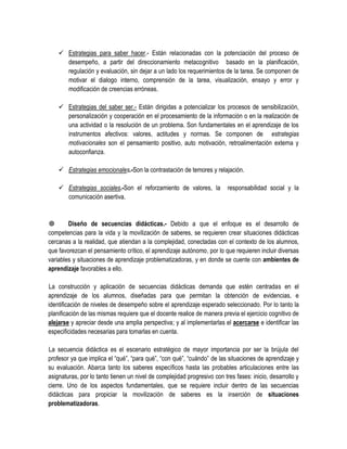  Estrategias para saber hacer.- Están relacionadas con la potenciación del proceso de
      desempeño, a partir del direccionamiento metacognitivo basado en la planificación,
      regulación y evaluación, sin dejar a un lado los requerimientos de la tarea. Se componen de
      motivar el dialogo interno, comprensión de la tarea, visualización, ensayo y error y
      modificación de creencias erróneas.

     Estrategias del saber ser.- Están dirigidas a potencializar los procesos de sensibilización,
      personalización y cooperación en el procesamiento de la información o en la realización de
      una actividad o la resolución de un problema. Son fundamentales en el aprendizaje de los
      instrumentos afectivos: valores, actitudes y normas. Se componen de estrategias
      motivacionales son el pensamiento positivo, auto motivación, retroalimentación externa y
      autoconfianza.

     Estrategias emocionales.-Son la contrastación de temores y relajación.

     Estrategias sociales.-Son el reforzamiento de valores, la           responsabilidad social y la
      comunicación asertiva.


       Diseño de secuencias didácticas.- Debido a que el enfoque es el desarrollo de
competencias para la vida y la movilización de saberes, se requieren crear situaciones didácticas
cercanas a la realidad, que atiendan a la complejidad, conectadas con el contexto de los alumnos,
que favorezcan el pensamiento crítico, el aprendizaje autónomo, por lo que requieren incluir diversas
variables y situaciones de aprendizaje problematizadoras, y en donde se cuente con ambientes de
aprendizaje favorables a ello.

La construcción y aplicación de secuencias didácticas demanda que estén centradas en el
aprendizaje de los alumnos, diseñadas para que permitan la obtención de evidencias, e
identificación de niveles de desempeño sobre el aprendizaje esperado seleccionado. Por lo tanto la
planificación de las mismas requiere que el docente realice de manera previa el ejercicio cognitivo de
alejarse y apreciar desde una amplia perspectiva; y al implementarlas el acercarse e identificar las
especificidades necesarias para tomarlas en cuenta.

La secuencia didáctica es el escenario estratégico de mayor importancia por ser la brújula del
profesor ya que implica el “qué”, “para qué”, “con qué”, “cuándo” de las situaciones de aprendizaje y
su evaluación. Abarca tanto los saberes específicos hasta las probables articulaciones entre las
asignaturas, por lo tanto tienen un nivel de complejidad progresivo con tres fases: inicio, desarrollo y
cierre. Uno de los aspectos fundamentales, que se requiere incluir dentro de las secuencias
didácticas para propiciar la movilización de saberes es la inserción de situaciones
problematizadoras.
 