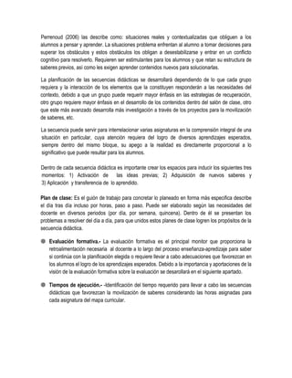Perrenoud (2006) las describe como: situaciones reales y contextualizadas que obliguen a los
alumnos a pensar y aprender. La situaciones problema enfrentan al alumno a tomar decisiones para
superar los obstáculos y estos obstáculos los obligan a desestabilizarse y entrar en un conflicto
cognitivo para resolverlo. Requieren ser estimulantes para los alumnos y que retan su estructura de
saberes previos, así como les exigen aprender contenidos nuevos para solucionarlas.

La planificación de las secuencias didácticas se desarrollará dependiendo de lo que cada grupo
requiera y la interacción de los elementos que la constituyen responderán a las necesidades del
contexto, debido a que un grupo puede requerir mayor énfasis en las estrategias de recuperación,
otro grupo requiere mayor énfasis en el desarrollo de los contenidos dentro del salón de clase, otro
que este más avanzado desarrolla más investigación a través de los proyectos para la movilización
de saberes, etc.

La secuencia puede servir para interrelacionar varias asignaturas en la comprensión integral de una
situación en particular, cuya atención requiera del logro de diversos aprendizajes esperados,
siempre dentro del mismo bloque, su apego a la realidad es directamente proporcional a lo
significativo que puede resultar para los alumnos.

Dentro de cada secuencia didáctica es importante crear los espacios para inducir los siguientes tres
momentos: 1) Activación de las ideas previas; 2) Adquisición de nuevos saberes y
3) Aplicación y transferencia de lo aprendido.

Plan de clase: Es el guión de trabajo para concretar lo planeado en forma más especifica describe
el día tras día incluso por horas, paso a paso. Puede ser elaborado según las necesidades del
docente en diversos periodos (por día, por semana, quincena). Dentro de él se presentan los
problemas a resolver del día a día, para que unidos estos planes de clase logren los propósitos de la
secuencia didáctica.

 Evaluación formativa.- La evaluación formativa es el principal monitor que proporciona la
  retroalimentación necesaria al docente a lo largo del proceso enseñanza-apredizaje para saber
  si continúa con la planificación elegida o requiere llevar a cabo adecuaciones que favorezcan en
  los alumnos el logro de los aprendizajes esperados. Debido a la importancia y aportaciones de la
  visión de la evaluación formativa sobre la evaluación se desarollará en el siguiente apartado.

 Tiempos de ejecución.- -Identificación del tiempo requerido para llevar a cabo las secuencias
  didácticas que favorezcan la movilización de saberes considerando las horas asignadas para
  cada asignatura del mapa curricular.
 