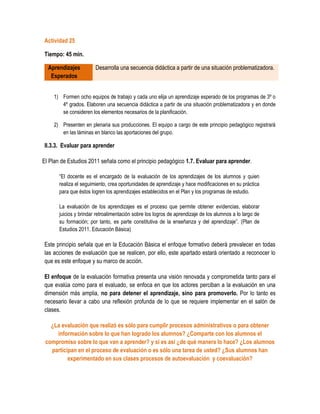 Actividad 25

Tiempo: 45 min.

  Aprendizajes          Desarrolla una secuencia didáctica a partir de una situación problematizadora.
   Esperados


    1) Formen ocho equipos de trabajo y cada uno elija un aprendizaje esperado de los programas de 3º o
       4º grados. Elaboren una secuencia didáctica a partir de una situación problematizadora y en donde
       se consideren los elementos necesarios de la planificación.

    2) Presenten en plenaria sus producciones. El equipo a cargo de este principio pedagógico registrará
       en las láminas en blanco las aportaciones del grupo.

II.3.3. Evaluar para aprender

El Plan de Estudios 2011 señala como el principio pedagógico 1.7. Evaluar para aprender.

       “El docente es el encargado de la evaluación de los aprendizajes de los alumnos y quien
       realiza el seguimiento, crea oportunidades de aprendizaje y hace modificaciones en su práctica
       para que éstos logren los aprendizajes establecidos en el Plan y los programas de estudio.

       La evaluación de los aprendizajes es el proceso que permite obtener evidencias, elaborar
       juicios y brindar retroalimentación sobre los logros de aprendizaje de los alumnos a lo largo de
       su formación; por tanto, es parte constitutiva de la enseñanza y del aprendizaje”. (Plan de
       Estudios 2011. Educación Básica)

Este principio señala que en la Educación Básica el enfoque formativo deberá prevalecer en todas
las acciones de evaluación que se realicen, por ello, este apartado estará orientado a reconocer lo
que es este enfoque y su marco de acción.

El enfoque de la evaluación formativa presenta una visión renovada y comprometida tanto para el
que evalúa como para el evaluado, se enfoca en que los actores perciban a la evaluación en una
dimensión más amplia, no para detener el aprendizaje, sino para promoverlo. Por lo tanto es
necesario llevar a cabo una reflexión profunda de lo que se requiere implementar en el salón de
clases.

   ¿La evaluación que realizó es sólo para cumplir procesos administrativos o para obtener
     información sobre lo que han logrado los alumnos? ¿Comparte con los alumnos el
 compromiso sobre lo que van a aprender? y si es así ¿de qué manera lo hace? ¿Los alumnos
   participan en el proceso de evaluación o es sólo una tarea de usted? ¿Sus alumnos han
          experimentado en sus clases procesos de autoevaluación y coevaluación?
 