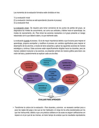 Los momentos de la evaluación formativa están divididos en tres:

 1) La evaluación inicial
 2) La evaluación mientras se está aprendiendo (durante el proceso)
 3) La evaluación final

 La evaluación inicial.- Se requiere para tomar conciencia de los puntos de partida del grupo, se
 diagnostica los niveles de conocimiento, así como sus actitudes y hábitos hacia el aprendizaje, los
 niveles de razonamiento, etc. Para tomar las acciones necesarias si el grupo presenta un rezago
 relacionado con lo que debería saber y lo que realmente sabe.

 La evaluación durante el proceso.- Es la de mayor importancia debido a que funciona para mejorar el
 aprendizaje, propone acompañar y modificar el proceso con cambios significativos para mejorar el
 desempeño de los alumnos, a través de tener presentes y aplicar las siguientes acciones de manera
 estratégica y continua. Estas acciones están específicamente dirigidas hacia los docentes, pero de
 manera colateral involucran a los alumnos, se presentan primero de manera gráfica para tener una
 visión del todo y posteriormente se explican cada una de ellas:


                                           Transformar la
                                           cultura de                     Cambio de la
                Evaluación como            evaluación
                 motivadora del                                            percepción
                  Aprendizaje                                               del error

                                                    EVALUACIÓN
                                                       COMO
                    Cambiar la visión              REGUALADORA
                                                        DEL                      Ejercitar auto,
                    sobre la                        APRENDIZAJE                       co, y
                    evaluación                                                   heterovaluaci
                                                                                      ónn
                                    Favorecer el
                                    aprendizaje                    Las pruebas
                                     autónomo                     son el medio
                                                                     no el fin




                                    EVALUAR PARA APRENDER



 Transformar la cultura de la evaluación.- Para docentes y alumnos es necesario cambiar poco a
  poco las reglas del juego a las que se han habituado a lo largo de los años escolarizados por los
  que han transcurrido; debido a que una práctica cotidiana en las aulas es asignar calificaciones sin
  reparar en el por qué de las mismas, sin tener tiempo de analizar que los resultados reprobatorios
 